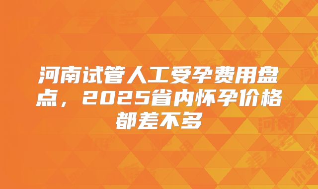 河南试管人工受孕费用盘点，2025省内怀孕价格都差不多