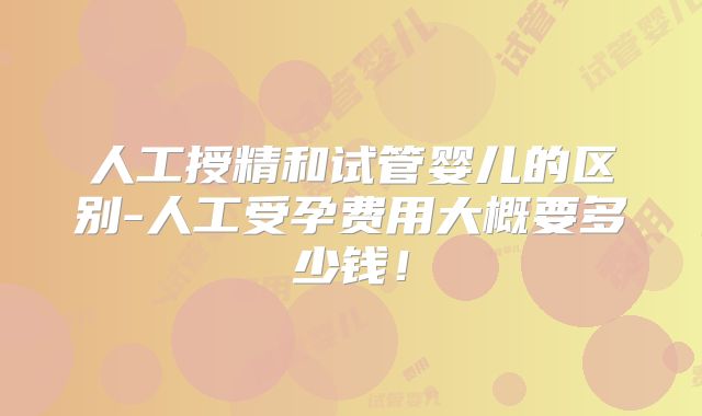 人工授精和试管婴儿的区别-人工受孕费用大概要多少钱！