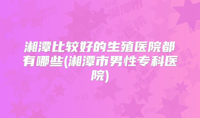 湘潭比较好的生殖医院都有哪些(湘潭市男性专科医院)