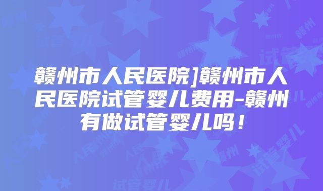 赣州市人民医院]赣州市人民医院试管婴儿费用-赣州有做试管婴儿吗！