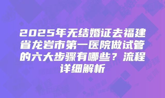 2025年无结婚证去福建省龙岩市第一医院做试管的六大步骤有哪些?流程详细解析
