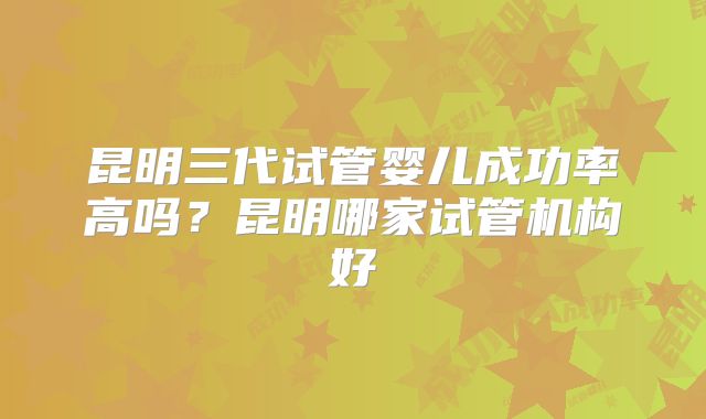 昆明三代试管婴儿成功率高吗？昆明哪家试管机构好