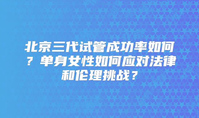 北京三代试管成功率如何？单身女性如何应对法律和伦理挑战？