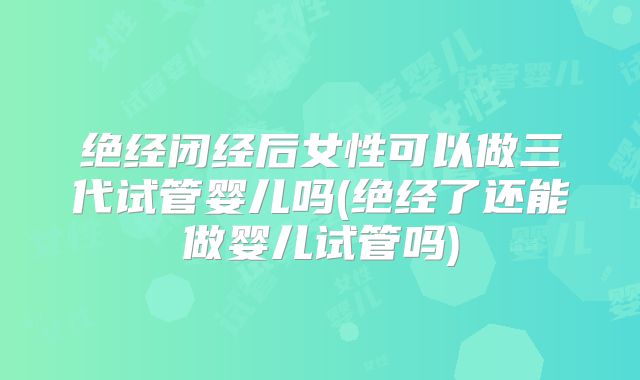 绝经闭经后女性可以做三代试管婴儿吗(绝经了还能做婴儿试管吗)