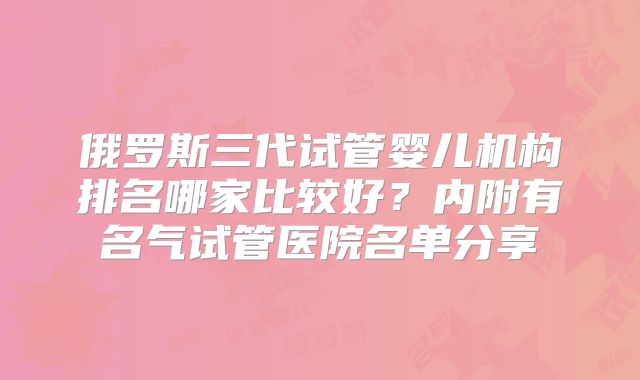 俄罗斯三代试管婴儿机构排名哪家比较好？内附有名气试管医院名单分享