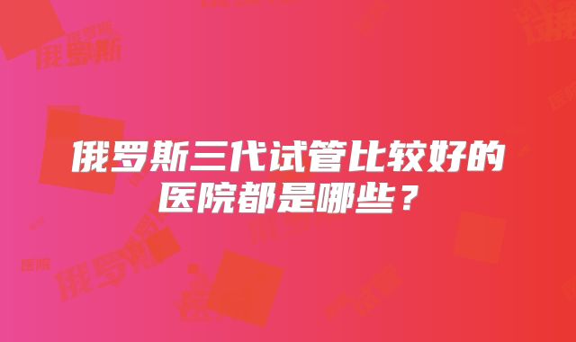 俄罗斯三代试管比较好的医院都是哪些？