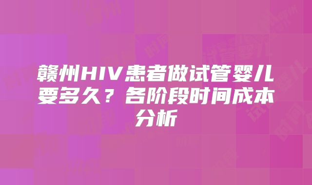 赣州HIV患者做试管婴儿要多久？各阶段时间成本分析