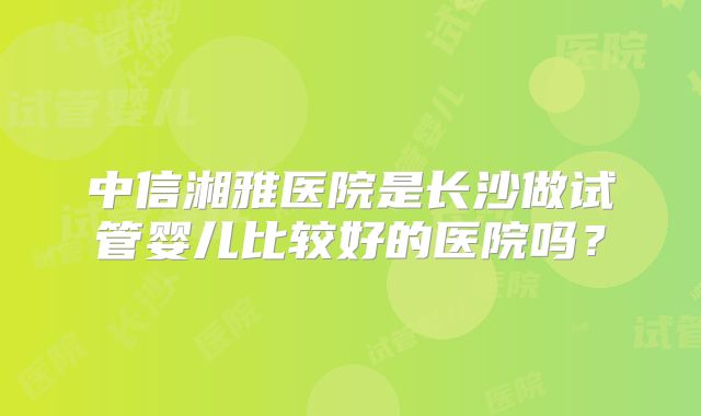 中信湘雅医院是长沙做试管婴儿比较好的医院吗？