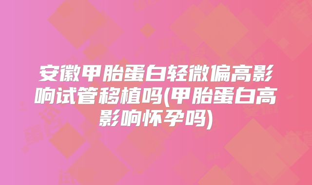 安徽甲胎蛋白轻微偏高影响试管移植吗(甲胎蛋白高影响怀孕吗)