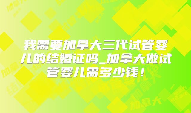 我需要加拿大三代试管婴儿的结婚证吗_加拿大做试管婴儿需多少钱!