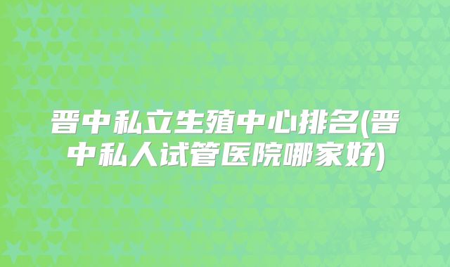 晋中私立生殖中心排名(晋中私人试管医院哪家好)