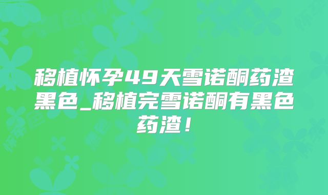 移植怀孕49天雪诺酮药渣黑色_移植完雪诺酮有黑色药渣！