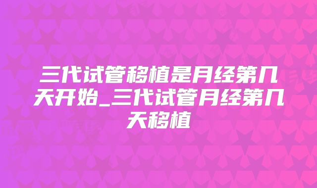 三代试管移植是月经第几天开始_三代试管月经第几天移植