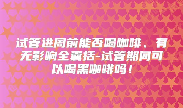 试管进周前能否喝咖啡、有无影响全囊括-试管期间可以喝黑咖啡吗！
