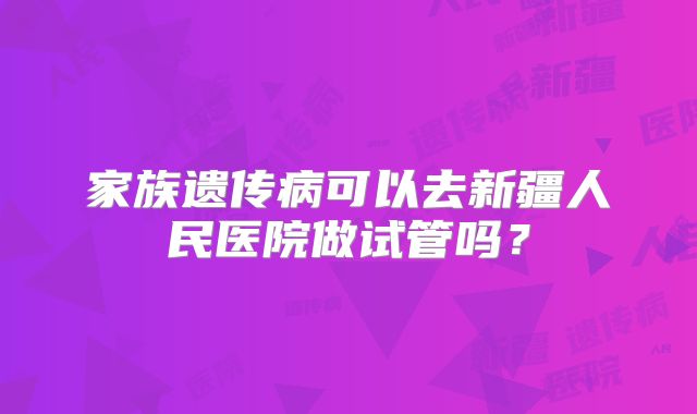 家族遗传病可以去新疆人民医院做试管吗?