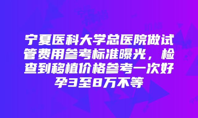 宁夏医科大学总医院做试管费用参考标准曝光，检查到移植价格参考一次好孕3至8万不等