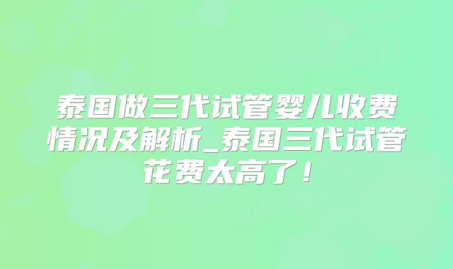泰国做三代试管婴儿收费情况及解析_泰国三代试管花费太高了！