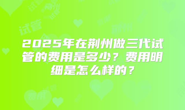 2025年在荆州做三代试管的费用是多少？费用明细是怎么样的？