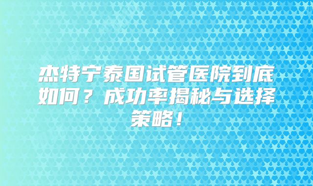杰特宁泰国试管医院到底如何？成功率揭秘与选择策略！