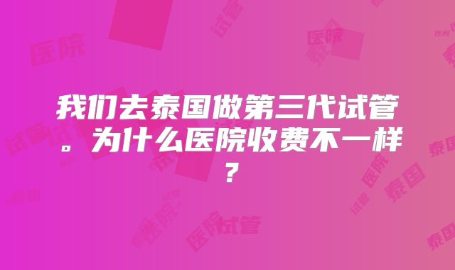 我们去泰国做第三代试管。为什么医院收费不一样？