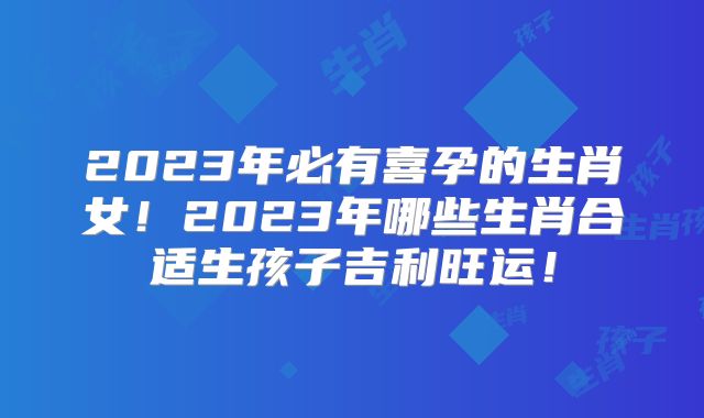 2023年必有喜孕的生肖女!2023年哪些生肖合适生孩子吉利旺运!