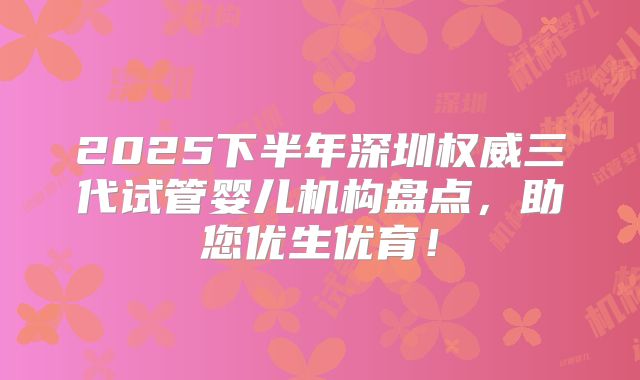 2025下半年深圳权威三代试管婴儿机构盘点,助您优生优育!