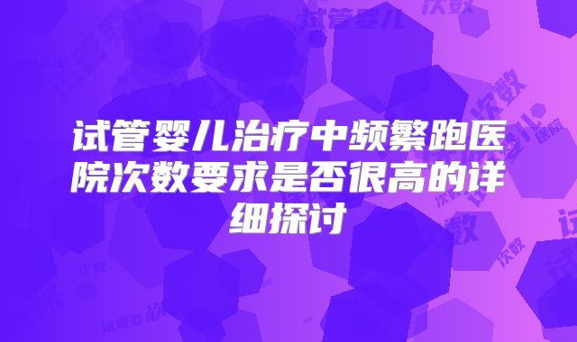 试管婴儿治疗中频繁跑医院次数要求是否很高的详细探讨