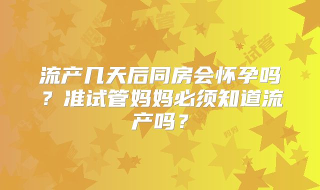流产几天后同房会怀孕吗？准试管妈妈必须知道流产吗？