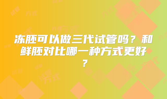 冻胚可以做三代试管吗？和鲜胚对比哪一种方式更好？