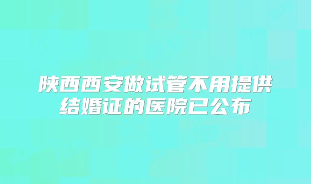 陕西西安做试管不用提供结婚证的医院已公布