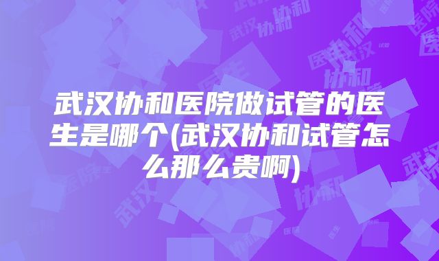 武汉协和医院做试管的医生是哪个(武汉协和试管怎么那么贵啊)