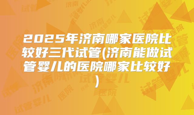 2025年济南哪家医院比较好三代试管(济南能做试管婴儿的医院哪家比较好)