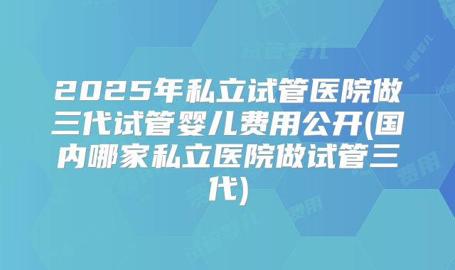 2025年私立试管医院做三代试管婴儿费用公开(国内哪家私立医院做试管三代)