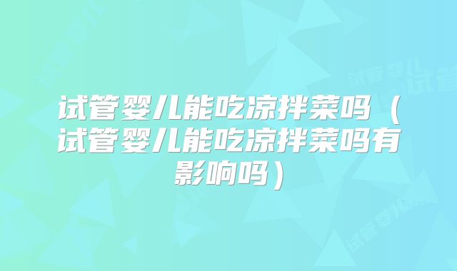 试管婴儿能吃凉拌菜吗(试管婴儿能吃凉拌菜吗有影响吗)