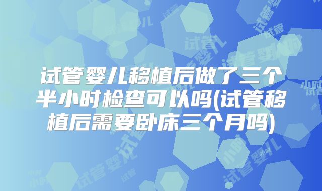 试管婴儿移植后做了三个半小时检查可以吗(试管移植后需要卧床三个月吗)