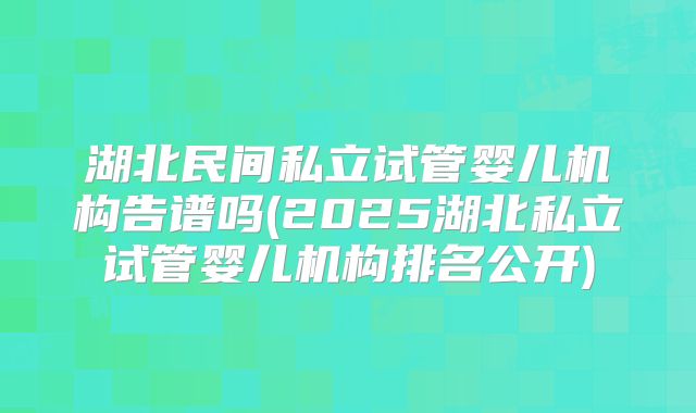 湖北民间私立试管婴儿机构告谱吗(2025湖北私立试管婴儿机构排名公开)