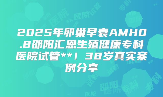 2025年卵巢早衰AMH0.8邵阳汇恩生殖健康专科医院试管**！38岁真实案例分享