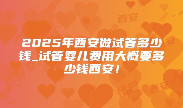 2025年西安做试管多少钱_试管婴儿费用大概要多少钱西安!