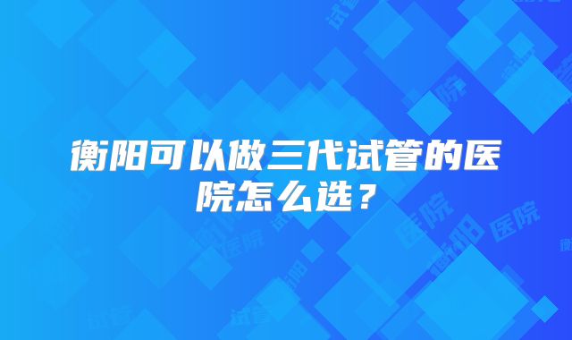 衡阳可以做三代试管的医院怎么选？