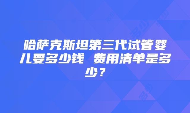 哈萨克斯坦第三代试管婴儿要多少钱 费用清单是多少？