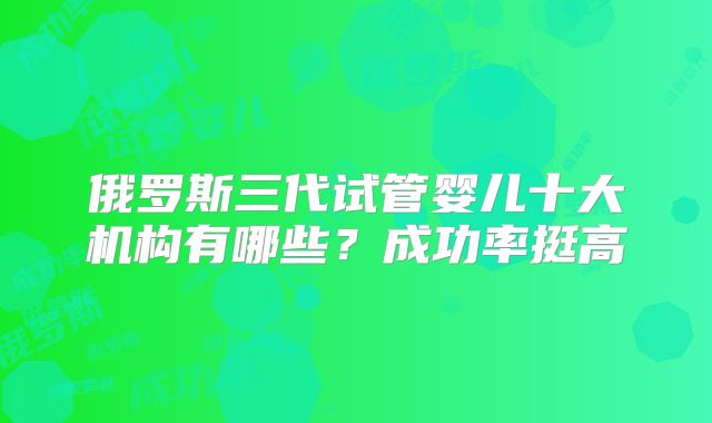 俄罗斯三代试管婴儿十大机构有哪些？成功率挺高