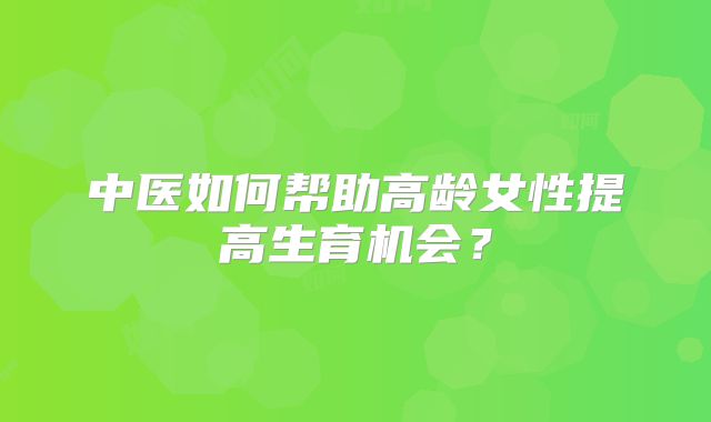 中医如何帮助高龄女性提高生育机会？