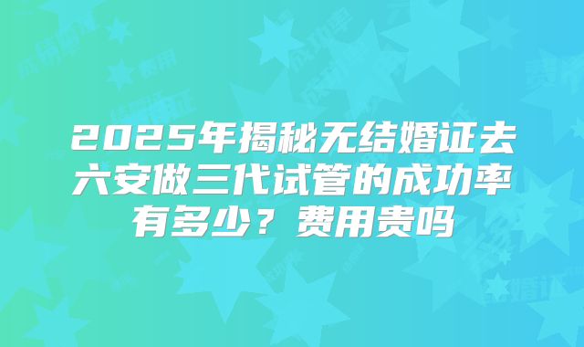 2025年揭秘无结婚证去六安做三代试管的成功率有多少？费用贵吗