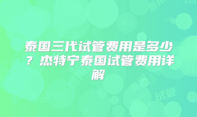 泰国三代试管费用是多少？杰特宁泰国试管费用详解