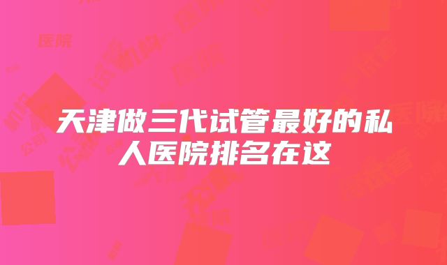 天津做三代试管最好的私人医院排名在这