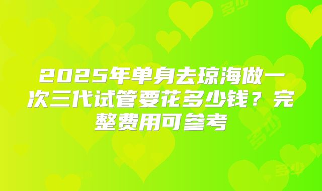 2025年单身去琼海做一次三代试管要花多少钱?完整费用可参考