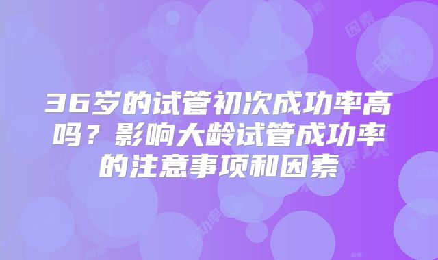 36岁的试管初次成功率高吗?影响大龄试管成功率的注意事项和因素