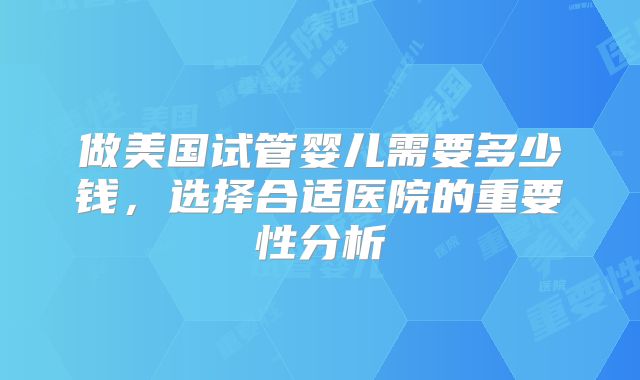 做美国试管婴儿需要多少钱，选择合适医院的重要性分析