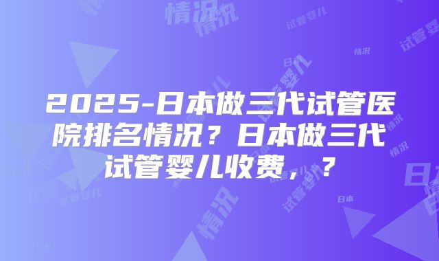 2025-日本做三代试管医院排名情况?日本做三代试管婴儿收费,?