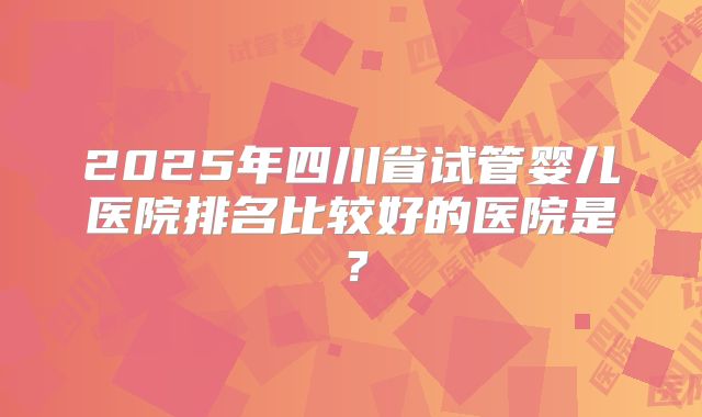 2025年四川省试管婴儿医院排名比较好的医院是？